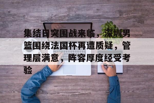 乐鱼体育app-集结日突围战来临，深圳男篮围绕法国杯再遭质疑，管理层满意，阵容厚度经受考验