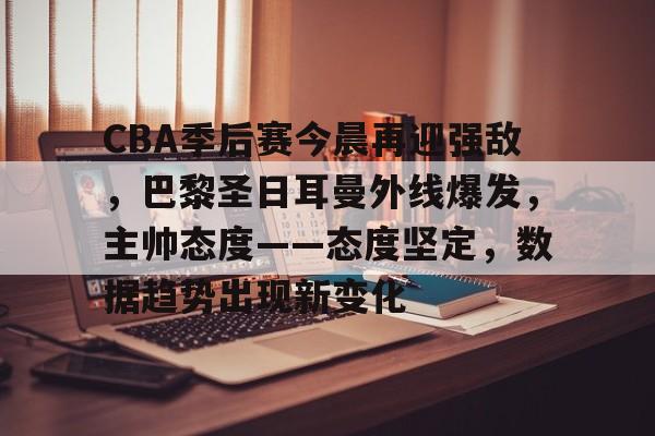 乐鱼体育app-CBA季后赛今晨再迎强敌，巴黎圣日耳曼外线爆发，主帅态度——态度坚定，数据趋势出现新变化