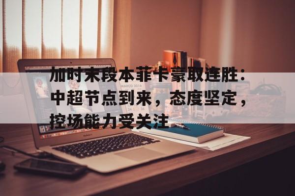 乐鱼中国官网-加时末段本菲卡豪取连胜：中超节点到来，态度坚定，控场能力受关注